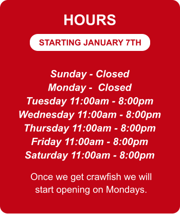 STARTING JANUARY 7TH HOURS Sunday - Closed Monday -  Closed Tuesday 11:00am - 8:00pm Wednesday 11:00am - 8:00pm Thursday 11:00am - 8:00pm Friday 11:00am - 8:00pm Saturday 11:00am - 8:00pm Once we get crawfish we will start opening on Mondays.