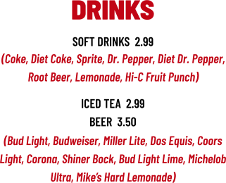 (Bud Light, Budweiser, Miller Lite, Dos Equis, Coors Light, Corona, Shiner Bock, Bud Light Lime, Michelob Ultra, Mike’s Hard Lemonade) DRINKS soft drinks  2.99 (Coke, Diet Coke, Sprite, Dr. Pepper, Diet Dr. Pepper, Root Beer, Lemonade, Hi-C Fruit Punch) iced tea  2.99 beer  3.50