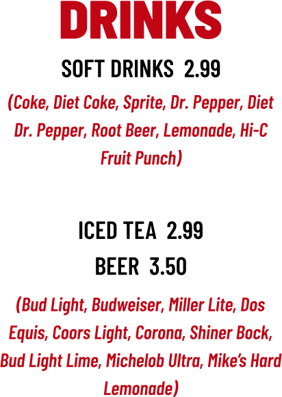 (Bud Light, Budweiser, Miller Lite, Dos Equis, Coors Light, Corona, Shiner Bock, Bud Light Lime, Michelob Ultra, Mike’s Hard Lemonade) DRINKS soft drinks  2.99 (Coke, Diet Coke, Sprite, Dr. Pepper, Diet Dr. Pepper, Root Beer, Lemonade, Hi-C Fruit Punch) iced tea  2.99 beer  3.50