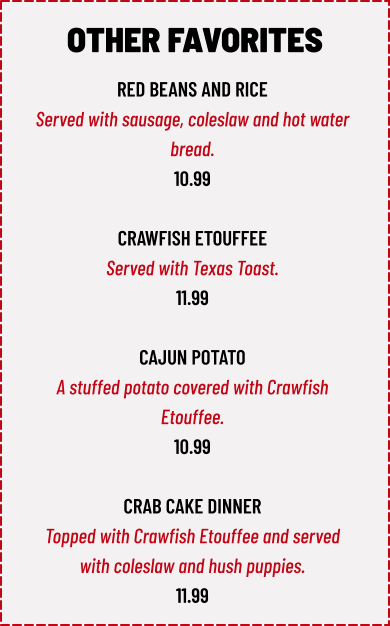RED BEANS AND RICE Served with sausage, coleslaw and hot water  bread. 10.99  CRAWFISH ETOUFFEE Served with Texas Toast. 11.99  CAJUN POTATO A stuffed potato covered with Crawfish  Etouffee. 10.99  CRAB CAKE DINNER Topped with Crawfish Etouffee and served  with coleslaw and hush puppies. 11.99 OTHER FAVORITES