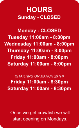 HOURS Sunday - CLOSED  Monday - CLOSED Tuesday 11:00am - 8:00pm Wednesday 11:00am - 8:00pm Thursday 11:00am - 8:00pm Friday 11:00am - 8:00pm Saturday 11:00am - 8:00pm  (STARTING ON MARCH 29TH) Friday 11:00am - 8:30pm Saturday 11:00am - 8:30pm Once we get crawfish we will start opening on Mondays.