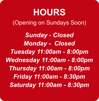 HOURS (Opening on Sundays Soon) Sunday - Closed Monday -  Closed Tuesday 11:00am - 8:00pm Wednesday 11:00am - 8:00pm Thursday 11:00am - 8:00pm Friday 11:00am - 8:30pm Saturday 11:00am - 8:30pm